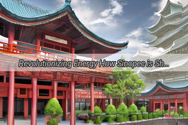 Revolutionizing Energy How Sinopec is Shaping the Future of Chinas Petroleum Industry